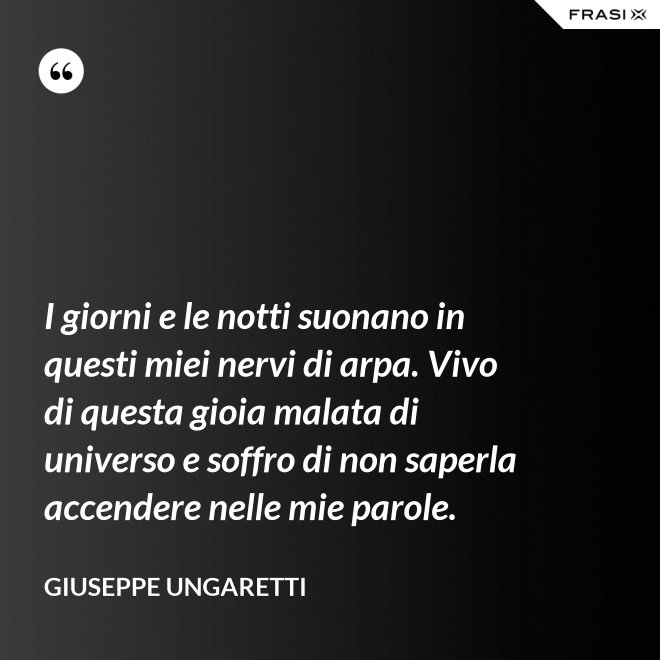 I giorni e le notti suonano in questi miei nervi di arpa. Vivo di questa gioia malata di universo e soffro di non saperla accendere nelle mie parole. - Giuseppe Ungaretti