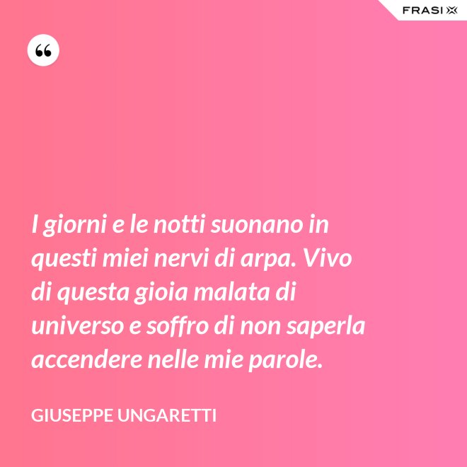 I giorni e le notti suonano in questi miei nervi di arpa. Vivo di questa gioia malata di universo e soffro di non saperla accendere nelle mie parole. - Giuseppe Ungaretti