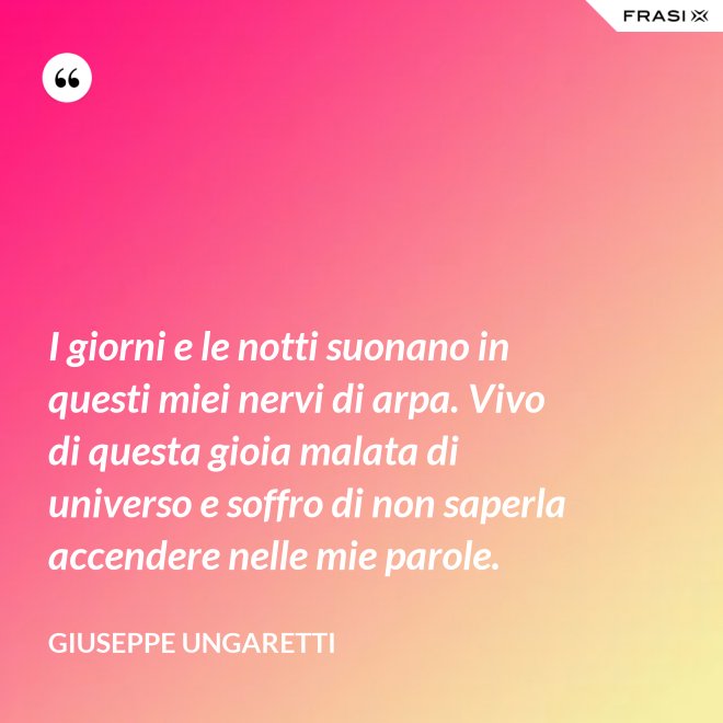 I giorni e le notti suonano in questi miei nervi di arpa. Vivo di questa gioia malata di universo e soffro di non saperla accendere nelle mie parole. - Giuseppe Ungaretti