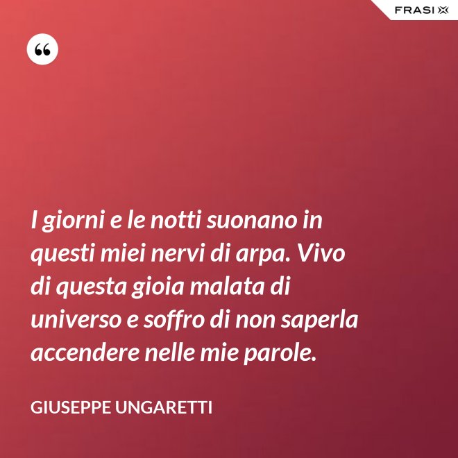 I giorni e le notti suonano in questi miei nervi di arpa. Vivo di questa gioia malata di universo e soffro di non saperla accendere nelle mie parole. - Giuseppe Ungaretti