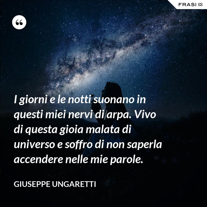 I giorni e le notti suonano in questi miei nervi di arpa. Vivo di questa gioia malata di universo e soffro di non saperla accendere nelle mie parole. - Giuseppe Ungaretti