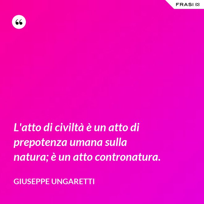 L'atto di civiltà è un atto di prepotenza umana sulla natura; è un atto contronatura. - Giuseppe Ungaretti