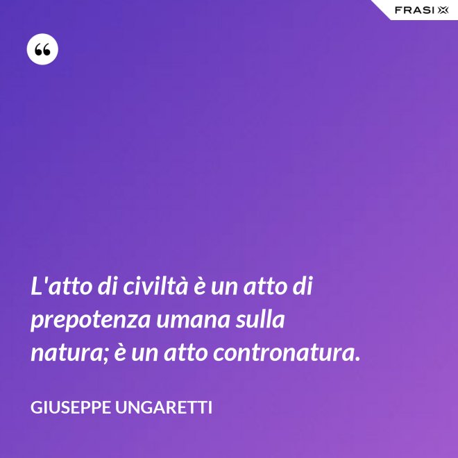 L'atto di civiltà è un atto di prepotenza umana sulla natura; è un atto contronatura. - Giuseppe Ungaretti