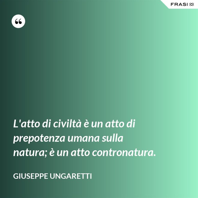 L'atto di civiltà è un atto di prepotenza umana sulla natura; è un atto contronatura. - Giuseppe Ungaretti