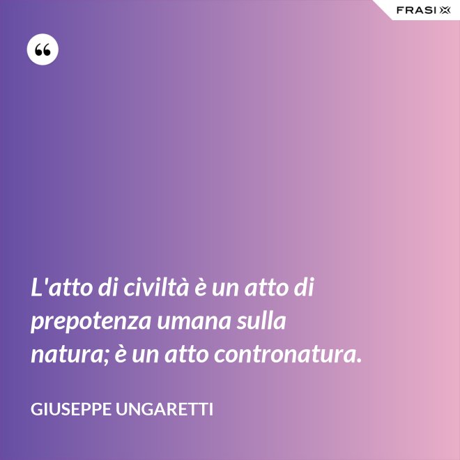 L'atto di civiltà è un atto di prepotenza umana sulla natura; è un atto contronatura. - Giuseppe Ungaretti