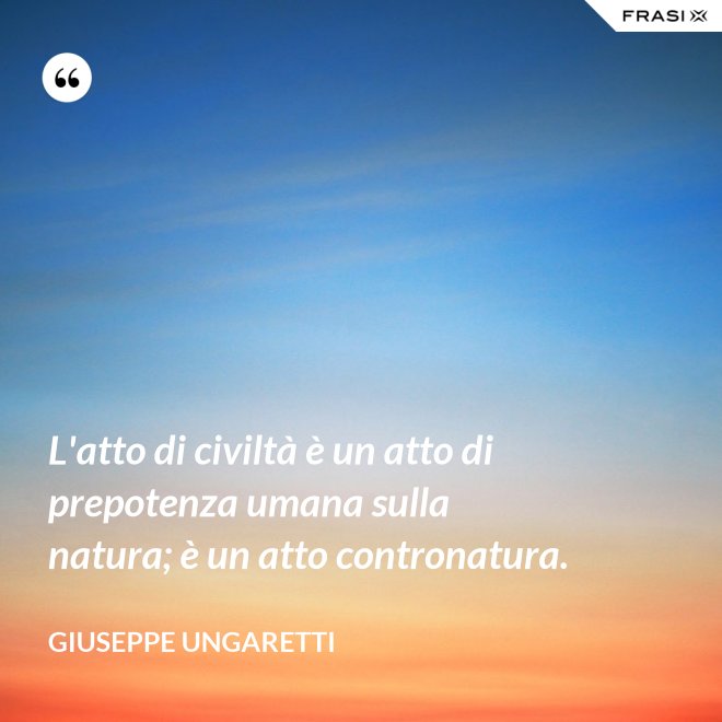 L'atto di civiltà è un atto di prepotenza umana sulla natura; è un atto contronatura. - Giuseppe Ungaretti