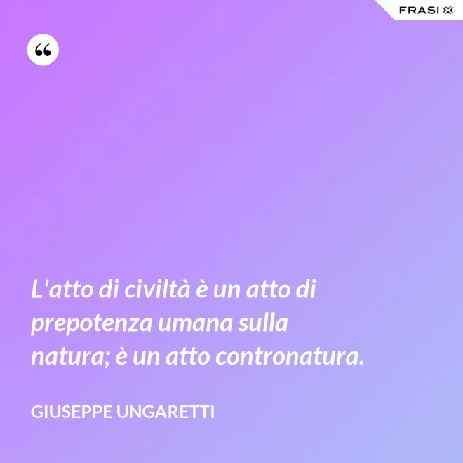 L'atto di civiltà è un atto di prepotenza umana sulla natura; è un atto contronatura. - Giuseppe Ungaretti