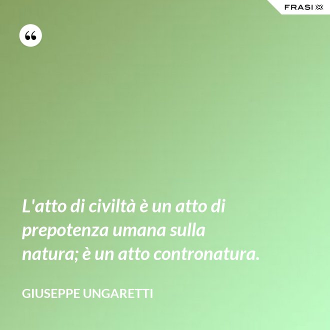L'atto di civiltà è un atto di prepotenza umana sulla natura; è un atto contronatura. - Giuseppe Ungaretti