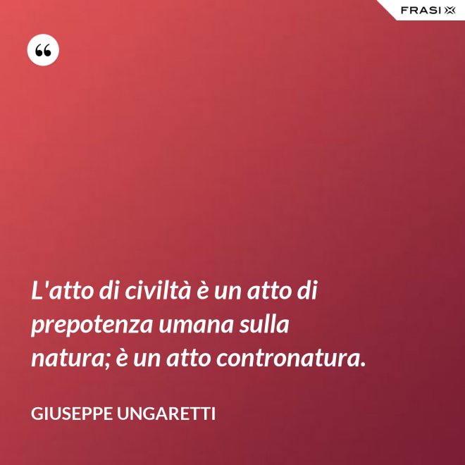 L'atto di civiltà è un atto di prepotenza umana sulla natura; è un atto contronatura. - Giuseppe Ungaretti