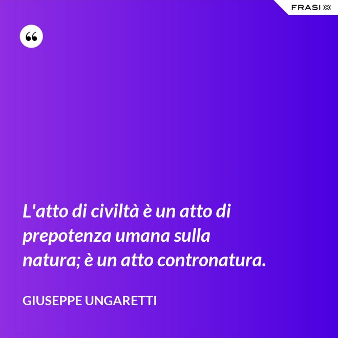 L'atto di civiltà è un atto di prepotenza umana sulla natura; è un atto contronatura. - Giuseppe Ungaretti