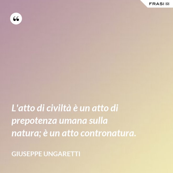 L'atto di civiltà è un atto di prepotenza umana sulla natura; è un atto contronatura. - Giuseppe Ungaretti