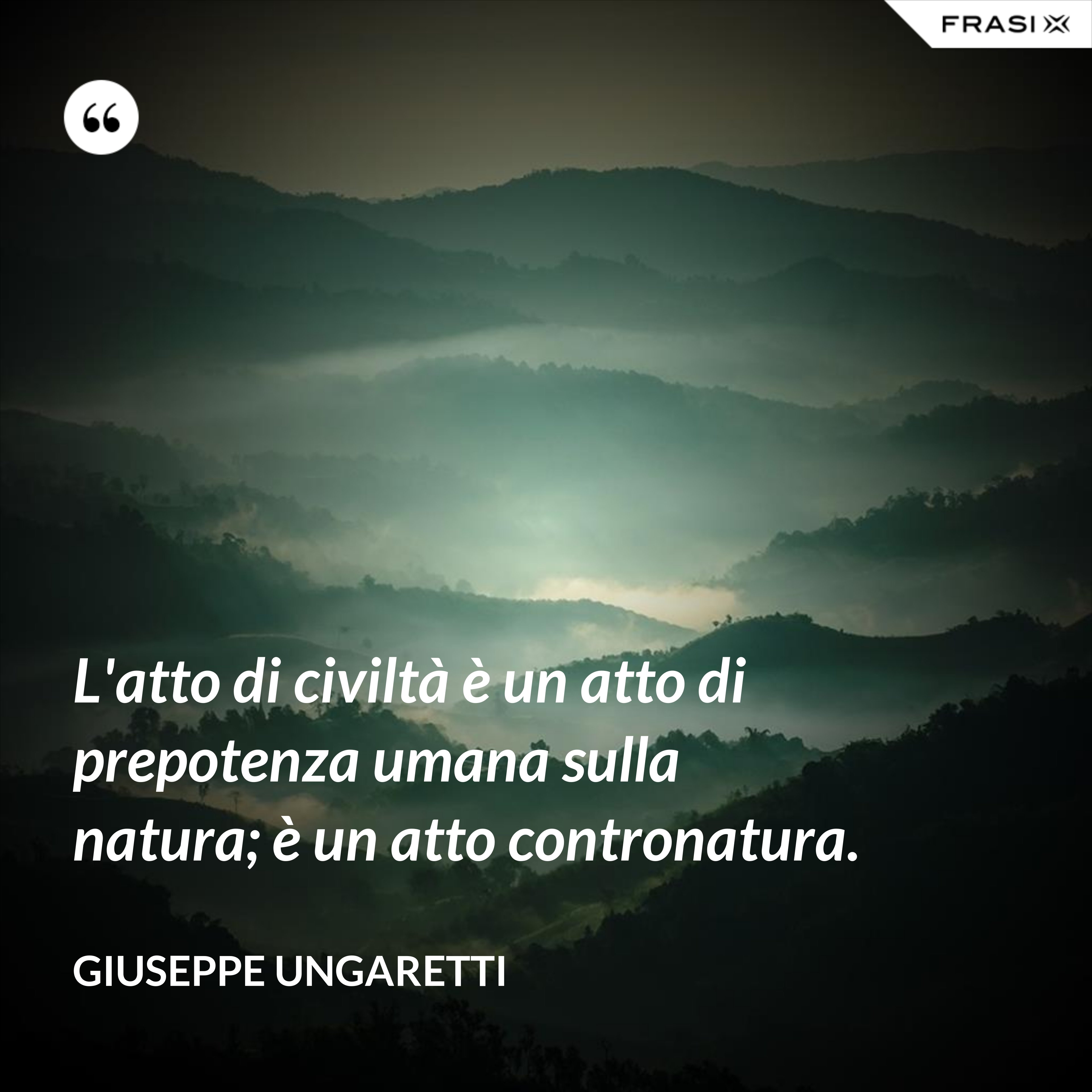 L'atto di civiltà è un atto di prepotenza umana sulla natura; è un atto contronatura. - Giuseppe Ungaretti