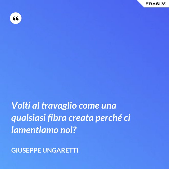 Volti al travaglio come una qualsiasi fibra creata perché ci lamentiamo noi? - Giuseppe Ungaretti