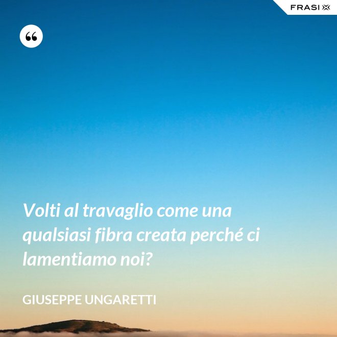 Volti al travaglio come una qualsiasi fibra creata perché ci lamentiamo noi? - Giuseppe Ungaretti