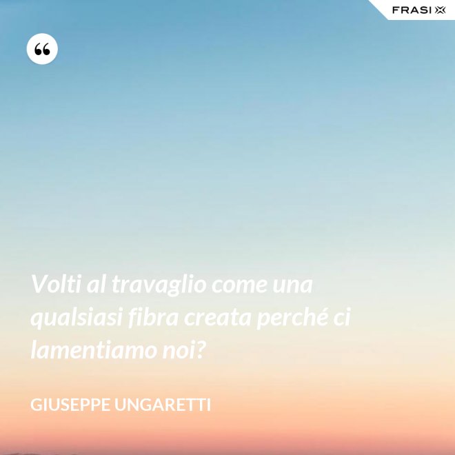 Volti al travaglio come una qualsiasi fibra creata perché ci lamentiamo noi? - Giuseppe Ungaretti