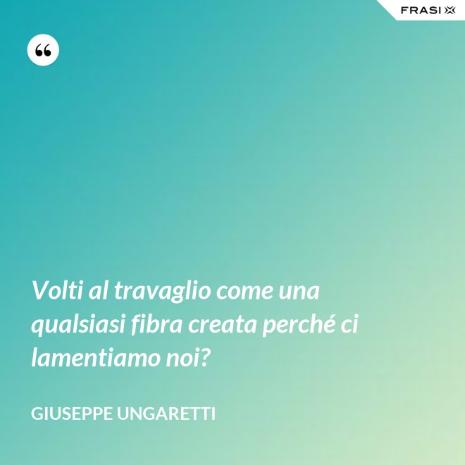 Volti al travaglio come una qualsiasi fibra creata perché ci lamentiamo noi? - Giuseppe Ungaretti