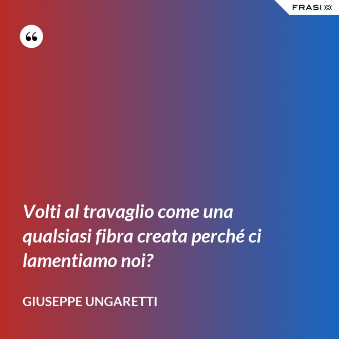 Volti al travaglio come una qualsiasi fibra creata perché ci lamentiamo noi? - Giuseppe Ungaretti