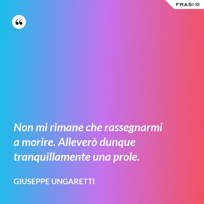 Non mi rimane che rassegnarmi a morire. Alleverò dunque tranquillamente una prole. - Giuseppe Ungaretti