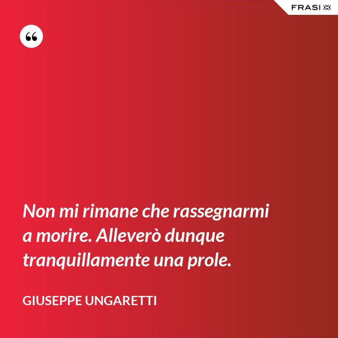 Non mi rimane che rassegnarmi a morire. Alleverò dunque tranquillamente una prole. - Giuseppe Ungaretti