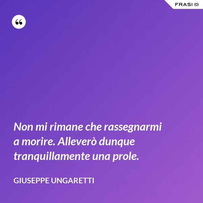 Non mi rimane che rassegnarmi a morire. Alleverò dunque tranquillamente una prole. - Giuseppe Ungaretti