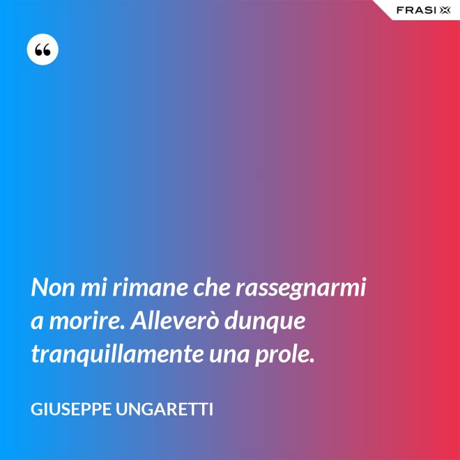 Non mi rimane che rassegnarmi a morire. Alleverò dunque tranquillamente una prole. - Giuseppe Ungaretti