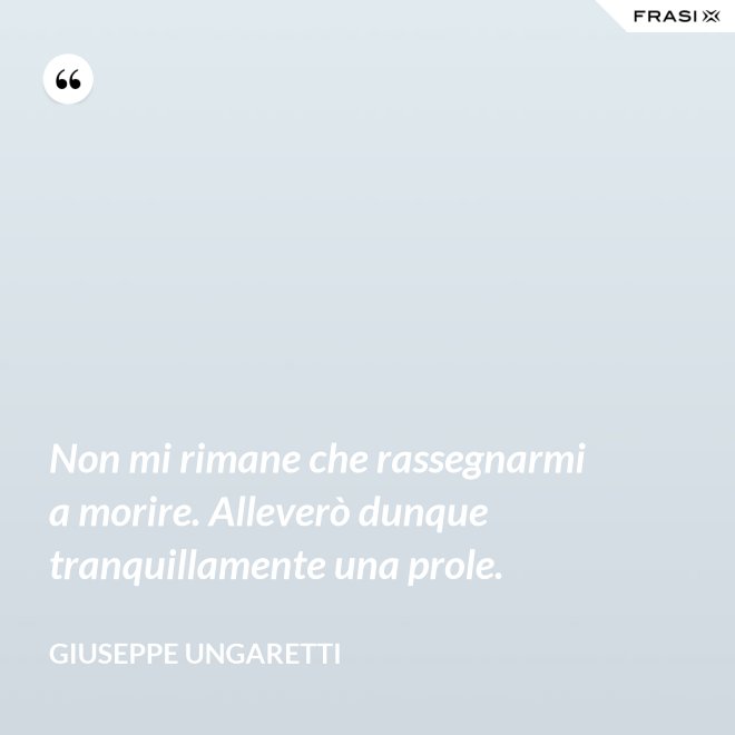 Non mi rimane che rassegnarmi a morire. Alleverò dunque tranquillamente una prole. - Giuseppe Ungaretti