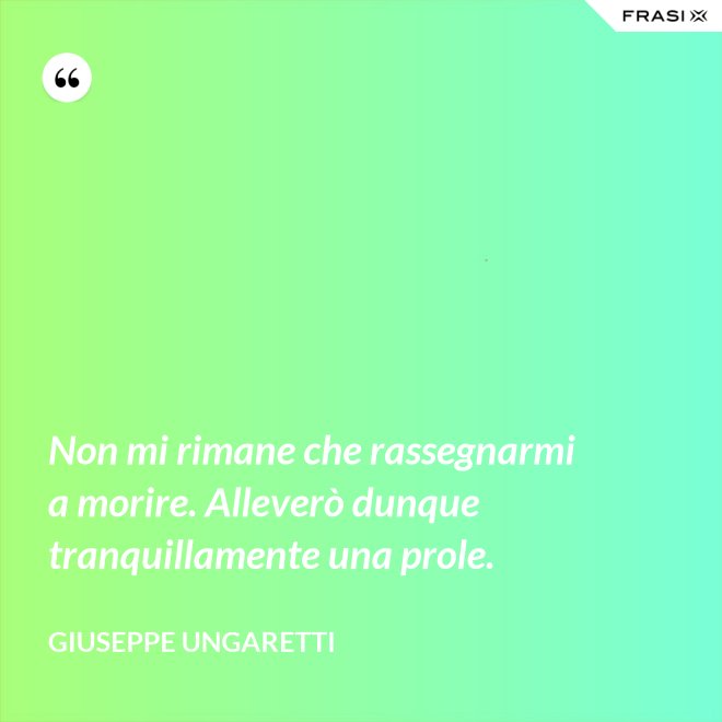 Non mi rimane che rassegnarmi a morire. Alleverò dunque tranquillamente una prole. - Giuseppe Ungaretti