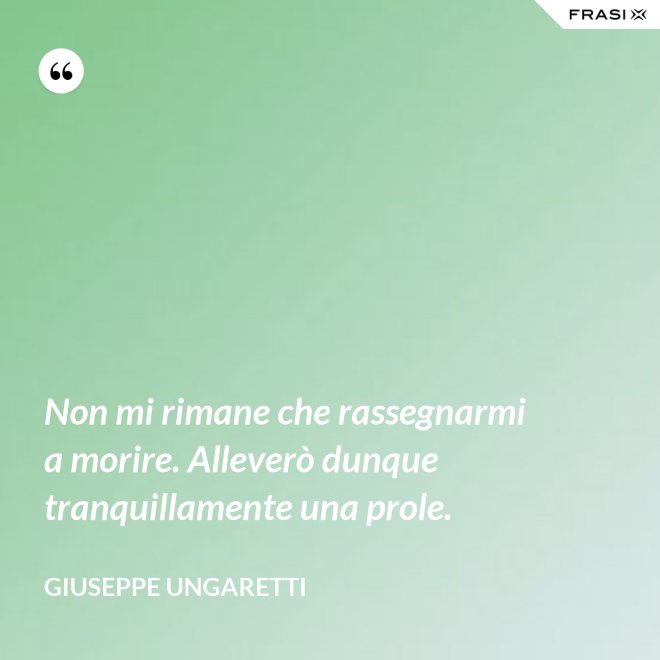 Non mi rimane che rassegnarmi a morire. Alleverò dunque tranquillamente una prole. - Giuseppe Ungaretti