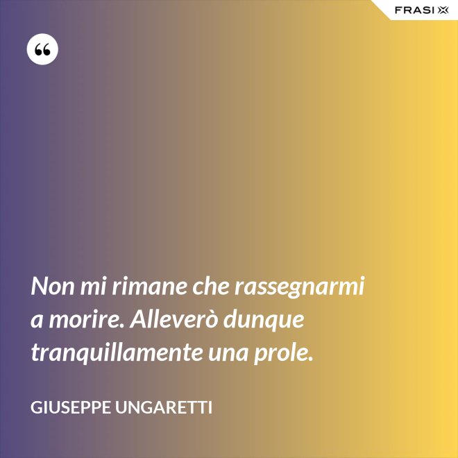 Non mi rimane che rassegnarmi a morire. Alleverò dunque tranquillamente una prole. - Giuseppe Ungaretti