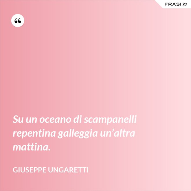 Su un oceano di scampanelli repentina galleggia un’altra mattina. - Giuseppe Ungaretti