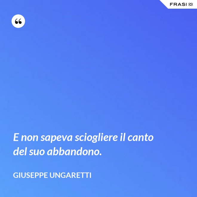 E non sapeva sciogliere il canto del suo abbandono. - Giuseppe Ungaretti