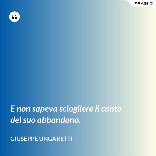 E non sapeva sciogliere il canto del suo abbandono. - Giuseppe Ungaretti