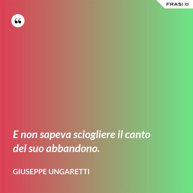 E non sapeva sciogliere il canto del suo abbandono. - Giuseppe Ungaretti