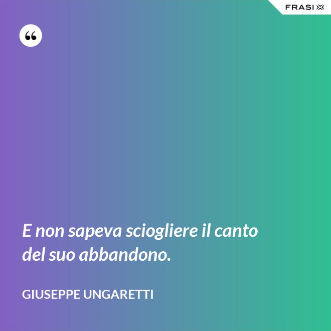 E non sapeva sciogliere il canto del suo abbandono. - Giuseppe Ungaretti