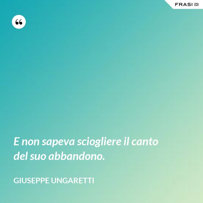 E non sapeva sciogliere il canto del suo abbandono. - Giuseppe Ungaretti