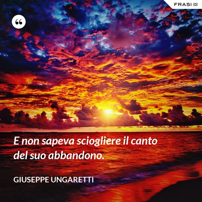 E non sapeva sciogliere il canto del suo abbandono. - Giuseppe Ungaretti
