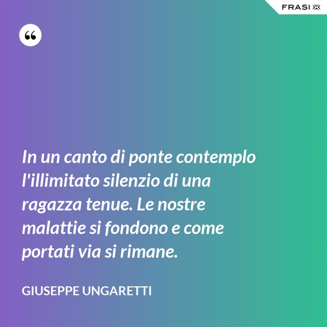 In un canto di ponte contemplo l'illimitato silenzio di una ragazza tenue. Le nostre malattie si fondono e come portati via si rimane. - Giuseppe Ungaretti