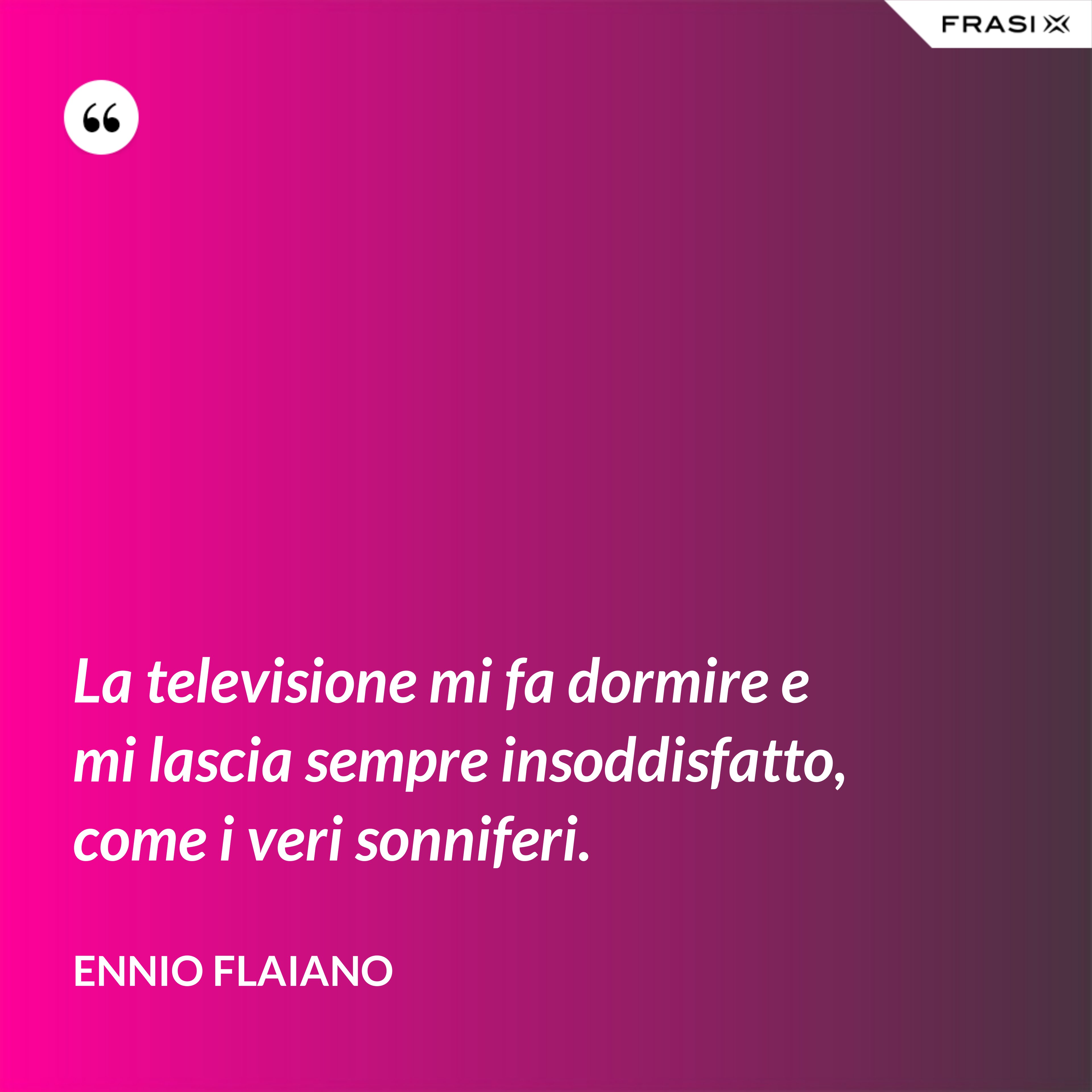 La televisione mi fa dormire e mi lascia sempre insoddisfatto, come i veri sonniferi. - Ennio Flaiano