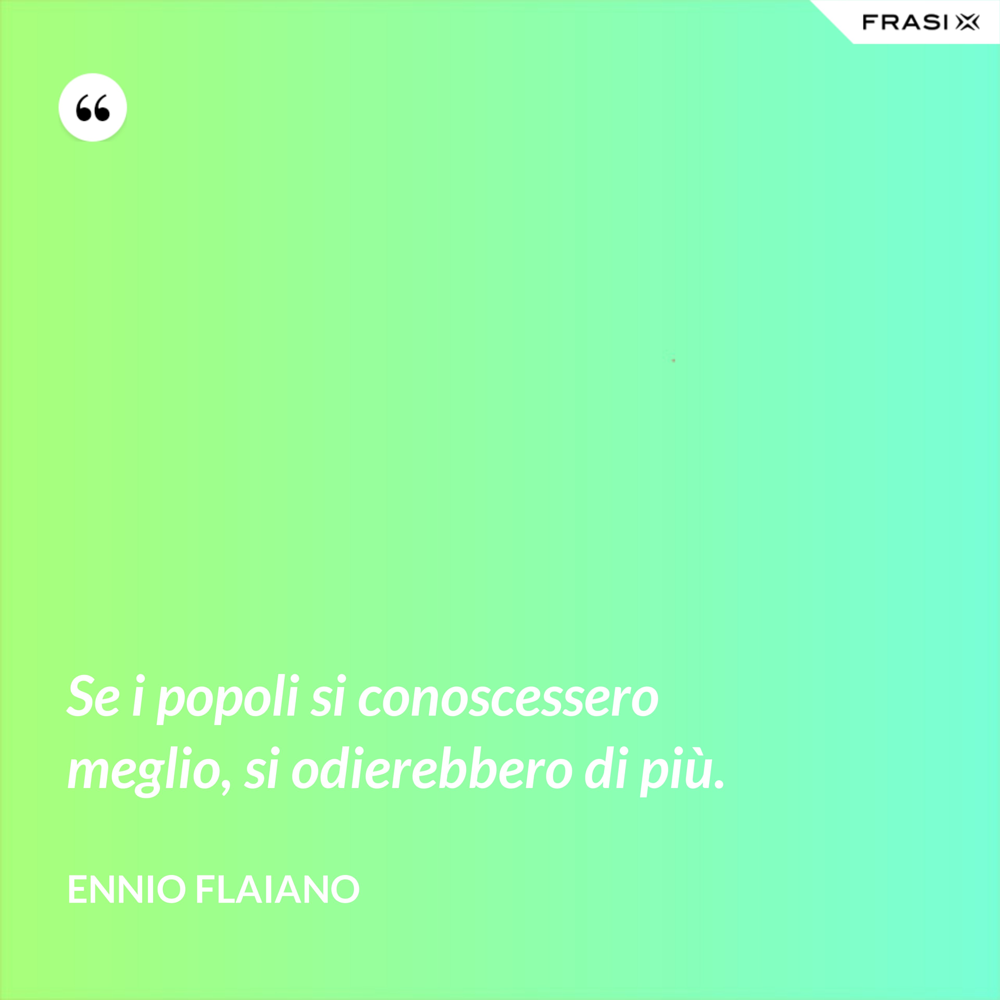 Se i popoli si conoscessero meglio, si odierebbe­ro di più. - Ennio Flaiano