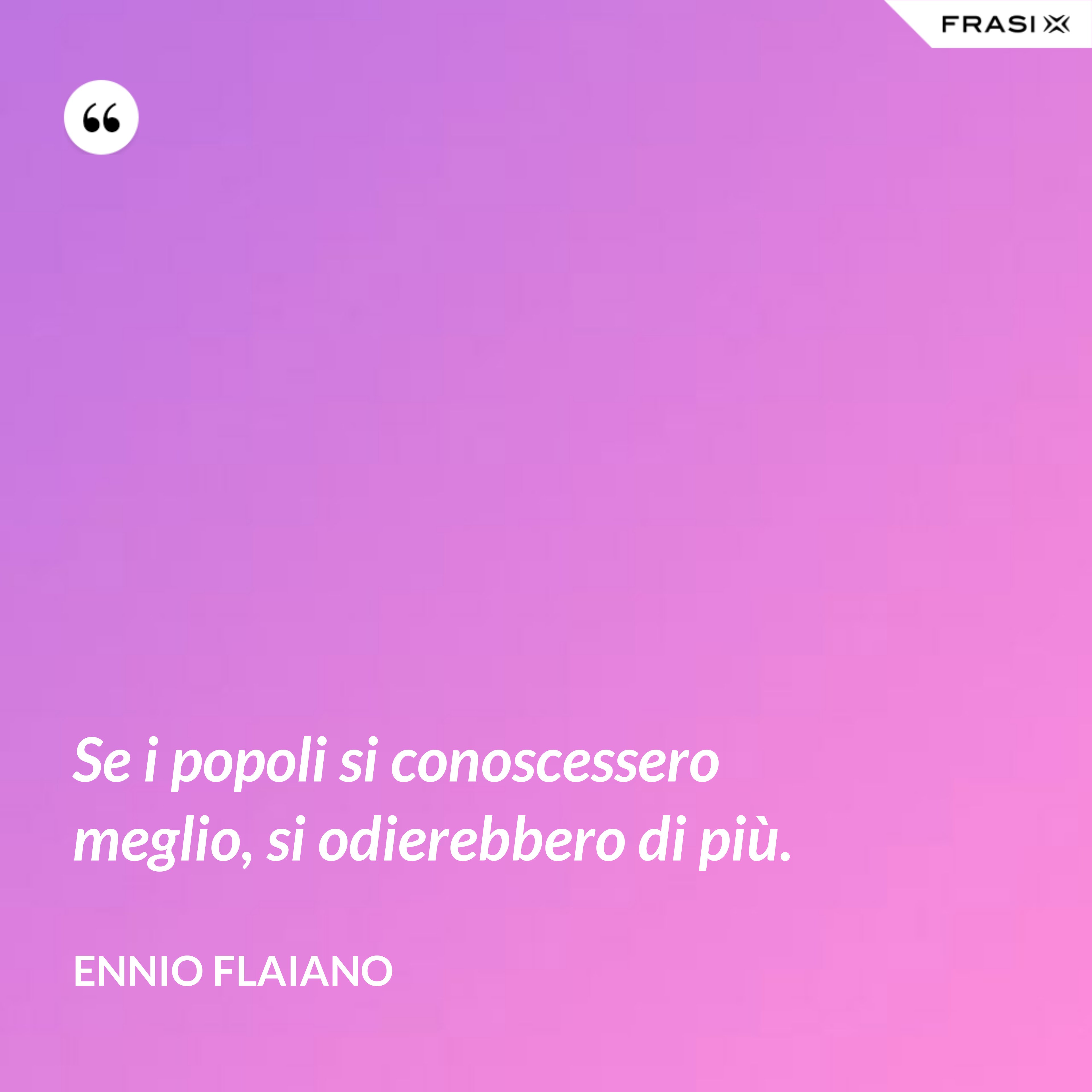 Se i popoli si conoscessero meglio, si odierebbe­ro di più. - Ennio Flaiano