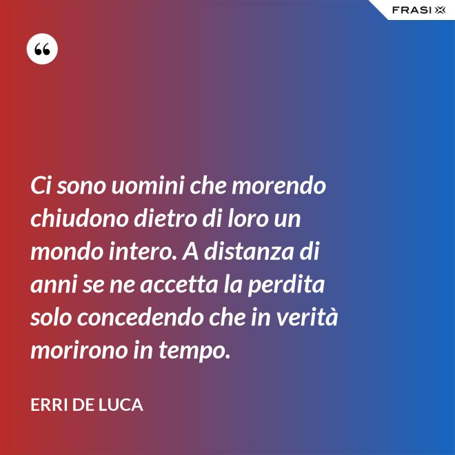 Ci sono uomini che morendo chiudono dietro di loro un mondo intero. A distanza di anni se ne accetta la perdita solo concedendo che in verità morirono in tempo. - Erri De Luca