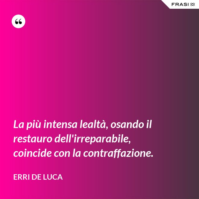 La più intensa lealtà, osando il restauro dell'irreparabile, coincide con la contraffazione. - Erri De Luca