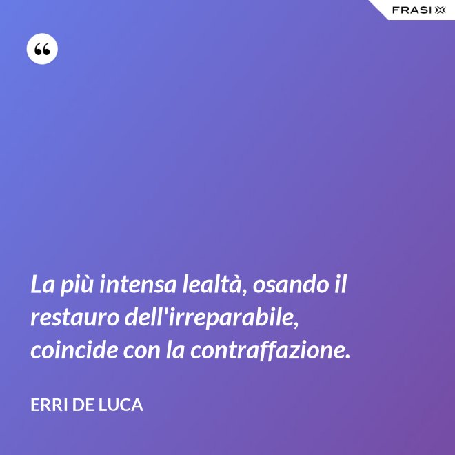 La più intensa lealtà, osando il restauro dell'irreparabile, coincide con la contraffazione. - Erri De Luca