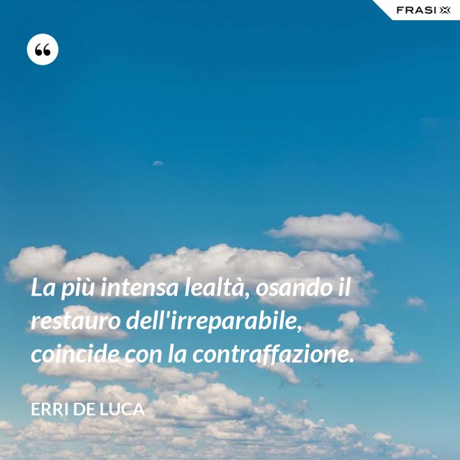 La più intensa lealtà, osando il restauro dell'irreparabile, coincide con la contraffazione. - Erri De Luca