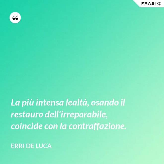 La più intensa lealtà, osando il restauro dell'irreparabile, coincide con la contraffazione. - Erri De Luca