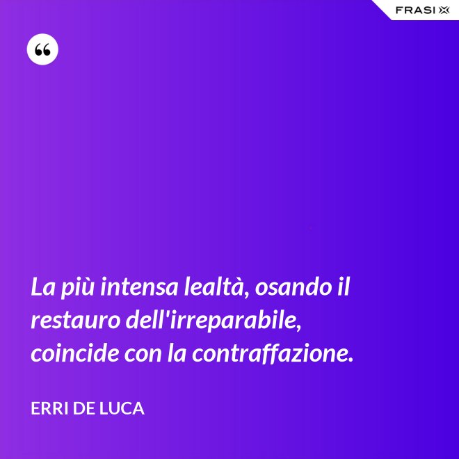La più intensa lealtà, osando il restauro dell'irreparabile, coincide con la contraffazione. - Erri De Luca