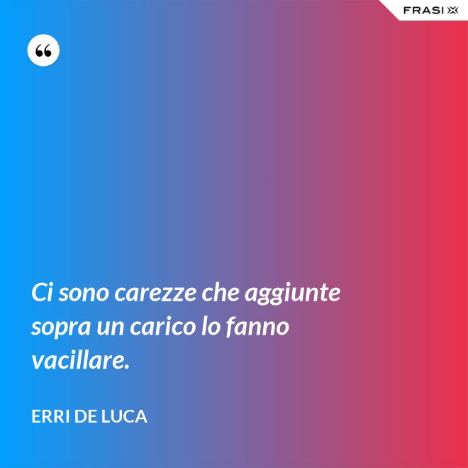 Ci sono carezze che aggiunte sopra un carico lo fanno vacillare. - Erri De Luca
