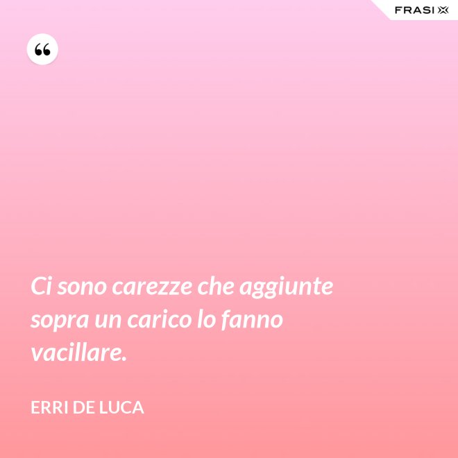 Ci sono carezze che aggiunte sopra un carico lo fanno vacillare. - Erri De Luca