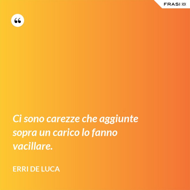 Ci sono carezze che aggiunte sopra un carico lo fanno vacillare. - Erri De Luca