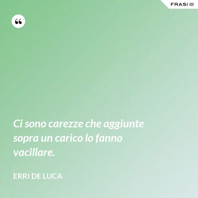 Ci sono carezze che aggiunte sopra un carico lo fanno vacillare. - Erri De Luca
